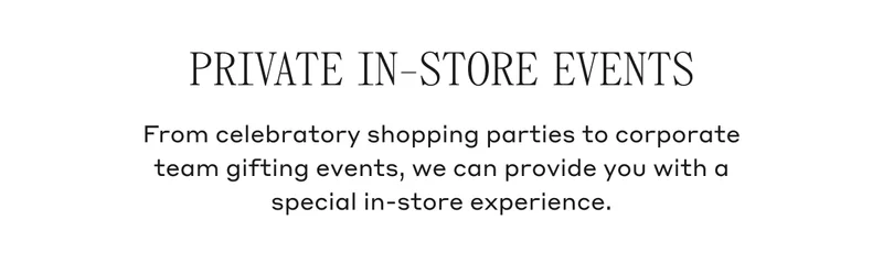 PRIVATE IN-STORE EVENTS From celebratory shopping parties to corporate team gifting events, we can provide you with a special in-store experience.