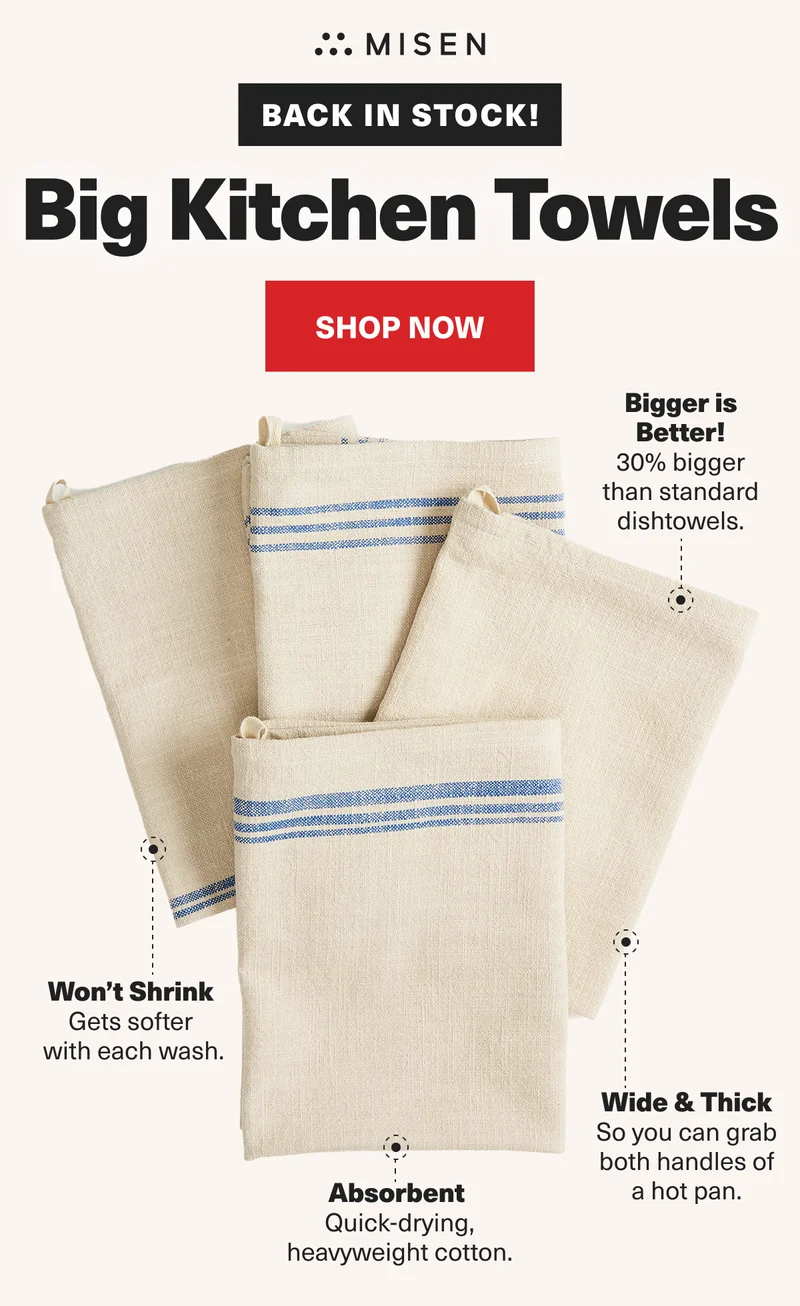 Misen. Back in stock! Big Kitchen Towels. Shop Now. Bigger is better! Won't shrink. Absorbent. Wide & thick.