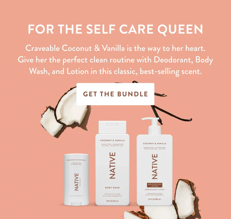FOR THE SELF CARE QUEEN | Craveable Coconut & Vanilla is the way to her heart. Give her the perfect clean routine with Deodorant, Body Wash, and Lotion in this classic, best-selling scent. | GET THE BUNDLE