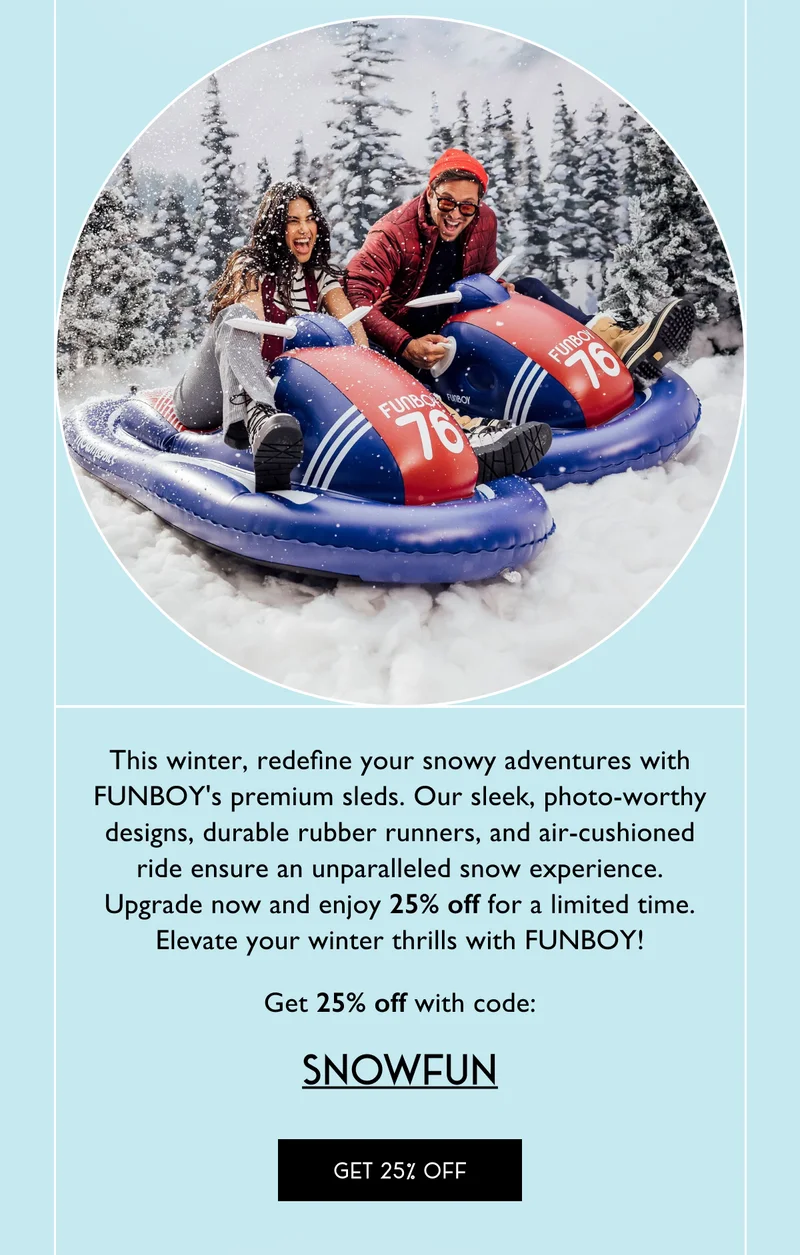 This winter, redefine your snowy adventures with FUNBOY's premium sleds. Our sleek, photo-worthy designs, durable rubber runners, and air-cushioned ride ensure an unparalleled snow experience. Upgrade now and enjoy 25% off for a limited time. Elevate your winter thrills with FUNBOY! Get 25% off with code: SNOWFUN - Get 25% Off
