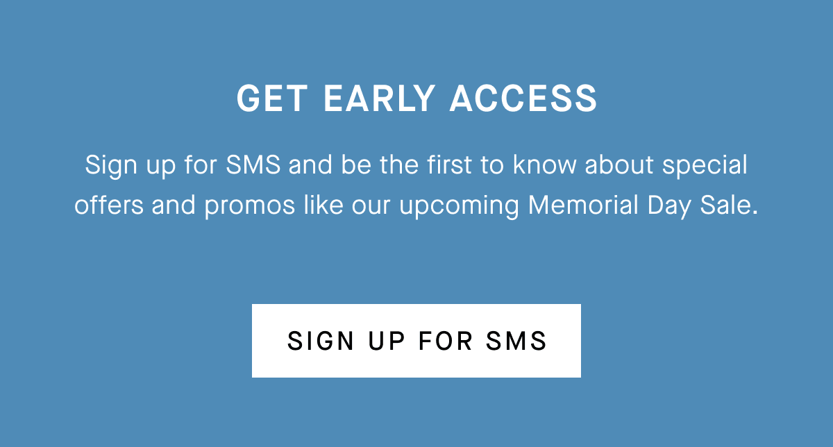 Get Early Access Sign up for SMS and be the first to know about special offers and promos like our upcoming Memorial Day Sale. [Sign Up for SMS]