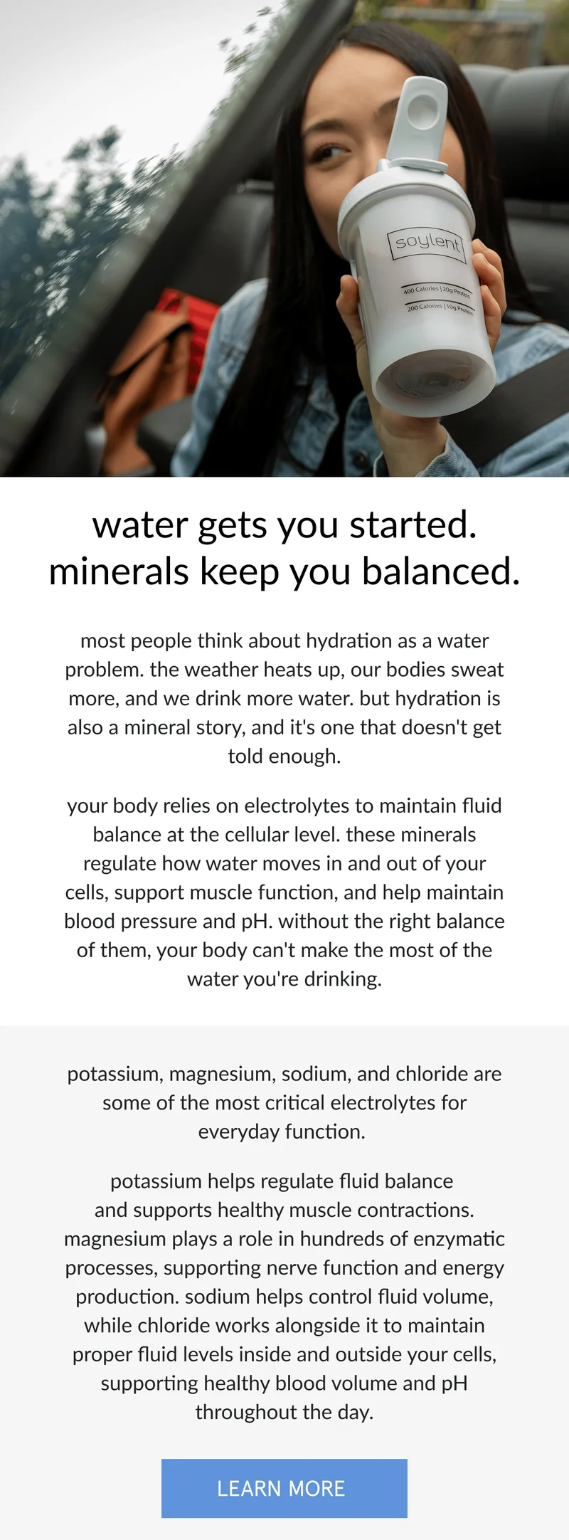 water gets you started. minerals keep you balanced.   most people think about hydration as a water problem. the weather heats up, our bodies sweat more, and we drink more water. but hydration is also a mineral story, and it's one that doesn't get told enough.   your body relies on electrolytes to maintain fluid balance at the cellular level. these minerals regulate how water moves in and out of your cells, support muscle function, and help maintain blood pressure and pH. without the right balance of them, your body can't make the most of the water you're drinking.      potassium and magnesium are two of the most important electrolytes for everyday hydration and function. potassium helps regulate fluid balance and supports healthy muscle contractions while magnesium plays a role in hundreds of enzymatic processes and is critical for nerve function and energy production. sodium, another key electrolyte, helps control fluid volume and keeps everything in balance.   chloride works alongside these minerals to help maintain proper fluid levels inside and outside your cells, supporting healthy blood volume and pH.