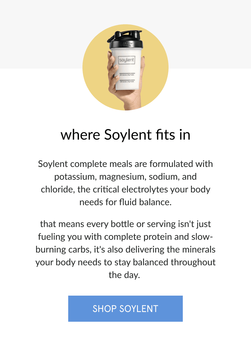 where soylent fits in   soylent complete meals are formulated with potassium, magnesium, sodium, and chloride, the critical electrolytes your body needs for fluid balance.       that means every bottle or serving isn't just fueling you with complete protein and slow-burning carbs, it's also delivering the minerals your body needs to stay balanced throughout the day.