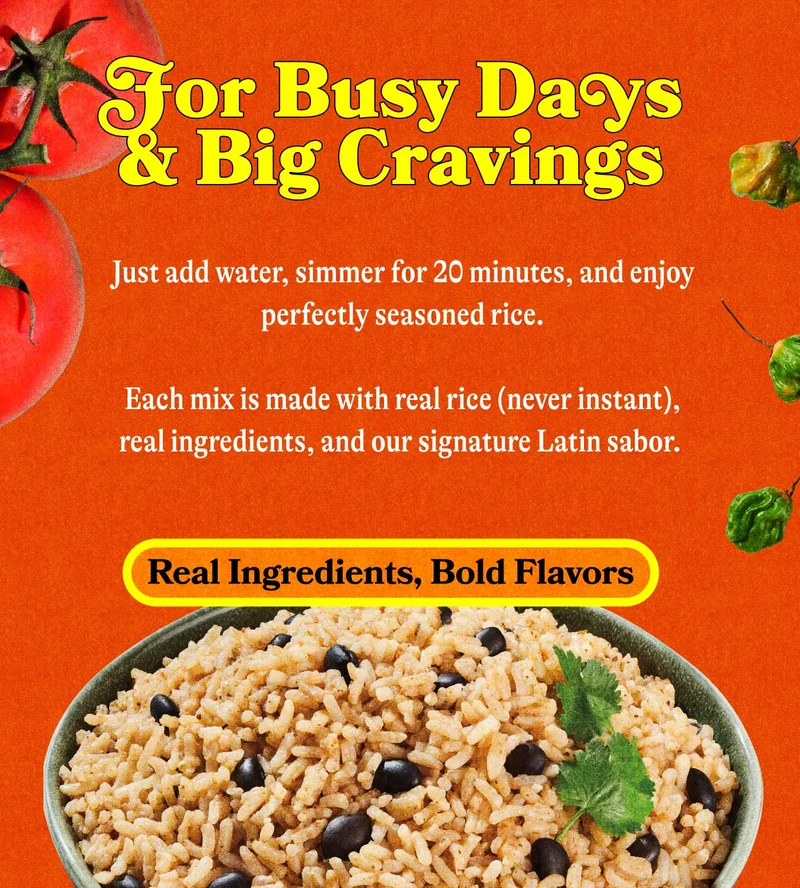 For Busy Days & Big Cravings Just add water, simmer for 20 minutes, and enjoy perfectly seasoned rice that tastes like you slow-cooked it all afternoon.  Each mix is made with real rice (never instant), real ingredients, and our signature Latin sabor. REAL INGREDIENTS, BOLD FLAVORS