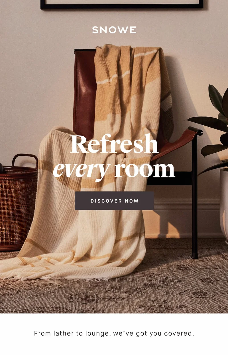 Refresh every room DISCOVER NOW From lather to lounge, we’ve got you covered.