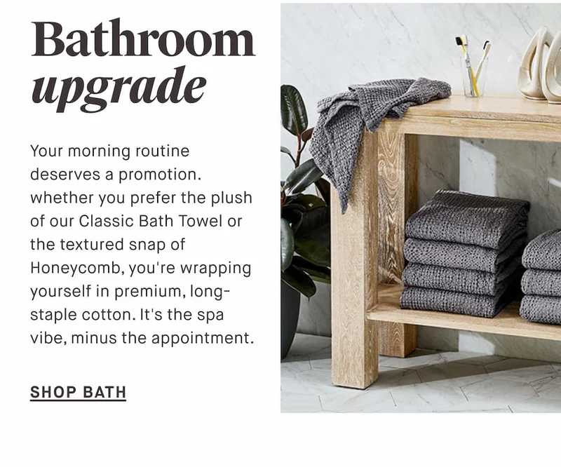 Bathroom upgrade Your morning routine deserves a promotion. whether you prefer the plush of our Classic Bath Towel or the textured snap of Honeycomb, you're wrapping yourself in premium, long-staple cotton. It's the spa vibe, minus the appointment. SHOP BATH