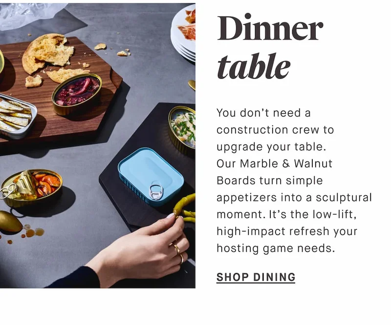 Dinner table You don’t need a construction crew to upgrade your table. Our Marble & Walnut Boards turn simple appetizers into a sculptural moment. It’s the low-lift, high-impact refresh your hosting game needs. SHOP DINING