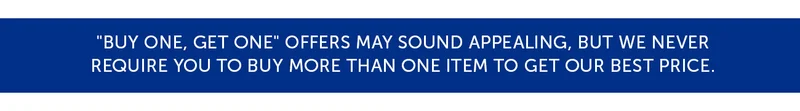 "Buy one, get one" offers may sound appealing, but we never require you to buy more than one item to get our best price.