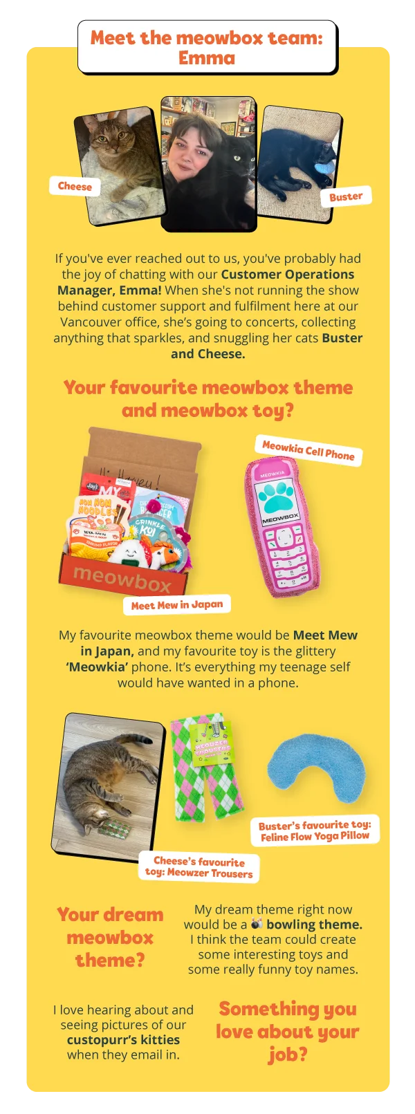 **Meet the meowbox team**  **Emma**  If you've ever reached out to us, you've probably had the joy of chatting with our Customer Operations Manager, Emma! When she's not running the show behind customer support and fulfilment here at our Vancouver office, she’s going to concerts, collecting anything that sparkles, and snuggling her cats Buster and Cheese.  *Your favourite meowbox theme and meowbox toy?*  My favourite meowbox theme would be Meet Mew in Japan, and my favourite toy is the glittery ‘Meowkia’ phone. It’s everything my teenage self would have wanted in a phone.  *Your dream meowbox theme?*  My dream theme right now would be a bowling theme. I think the team could create some interesting toys and some really funny toy names.  *Something you love about your job?*  I love hearing about and seeing pictures of our custopurr’s kitties when they email in. *Open to residents of the US and Canada only.
