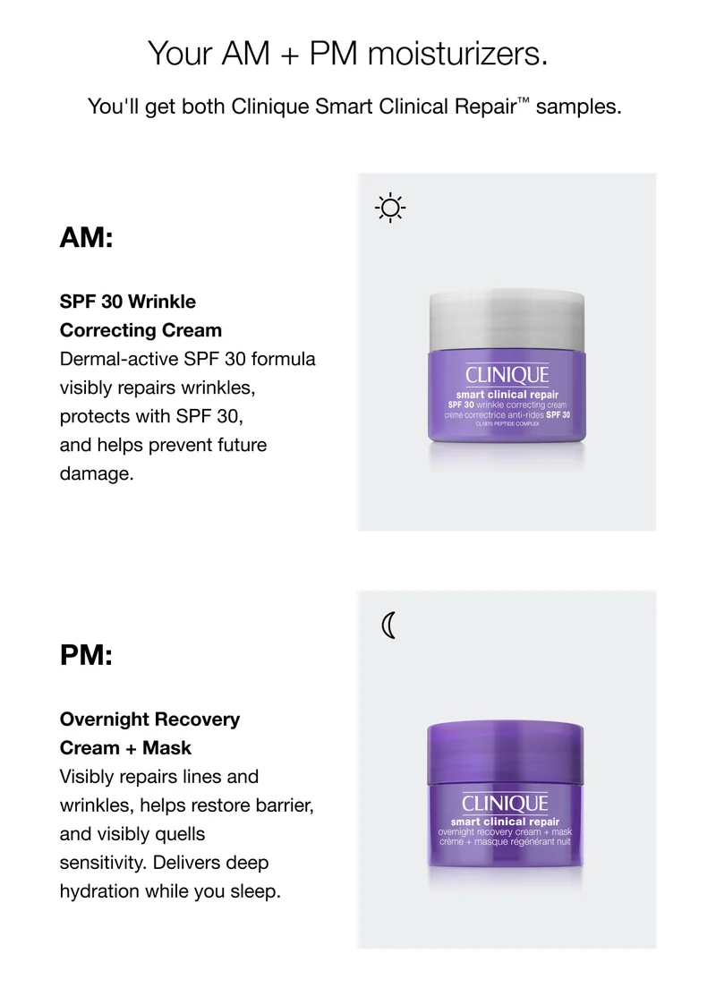 Your AM + PM moisturizers. | You'll get both Clinique Smart Clinical Repair™ samples.  | AM: SPF 30 Wrinkle Correcting Cream Dermal-active SPF 30 formula visibly repairs wrinkles,protects with SPF 30, and helps prevent future damage. | PM: Overnight Recovery Cream + Mask Visibly repairs lines and wrinkles, helps restore barrier, and visibly quells sensitivity. Delivers deep hydration while you sleep.
