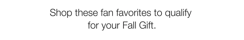 Shop these fan favorites to qualify  for your Fall Gift.
