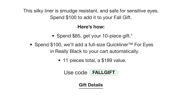 This silky liner is smudge resistant, and safe for sensitive eyes. Spend $100 to add it to your Fall Gift. | Here’s how: | Spend $85, get your 10-piece gift.* | Spend $100, we’ll add a full-size Quickliner™ For Eyes in Really Black to your cart automatically. | 11 pieces total, a $189 value. | Use code discount code | Gift Details