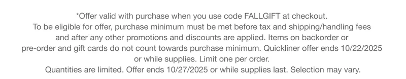 *Offer valid with purchase when you use code discount code at checkout.  To be eligible for offer, purchase minimum must be met before tax and shipping/handling fees  and after any other promotions and discounts are applied. Items on backorder or  pre-order and gift cards do not count towards purchase minimum. Quickliner offer ends 10/22/2025  or while supplies. Limit one per order.  Quantities are limited. Offer ends 10/27/2025 or while supplies last. Selection may vary.