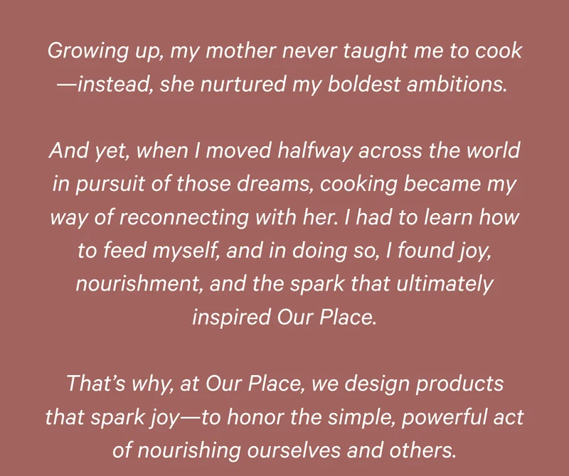 Growing up, my mother never taught me to cook—instead, she nurtured my boldest ambitions.   And yet, when I moved halfway across the world in pursuit of those dreams, cooking became my way of reconnecting with her. I had to learn how to feed myself, and in doing so, I found joy, nourishment, and the spark that ultimately inspired Our Place.  That’s why, at Our Place, we design products that spark joy—to honor the simple, powerful act of nourishing ourselves and others.