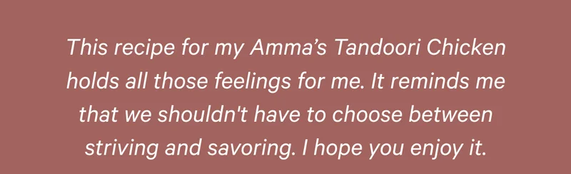 This recipe for my Amma’s Tandoori Chicken holds all those feelings for me. It reminds me that we shouldn't have to choose between striving and savoring. I hope you enjoy it.