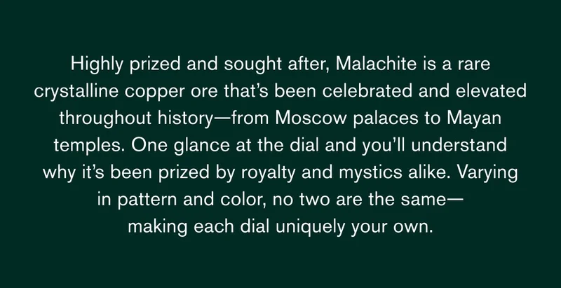 Highly prized and sought after,&nbsp;Malachite&nbsp;is a rare crystalline copper ore&nbsp;that’s&nbsp;been celebrated and elevated throughout history—from Moscow palaces to Mayan temples. One glance at the dial and&nbsp;you’ll&nbsp;understand why&nbsp;it’s&nbsp;been prized by royalty and mystics alike. Varying in pattern and color, no two are the same— making each dial uniquely your own.