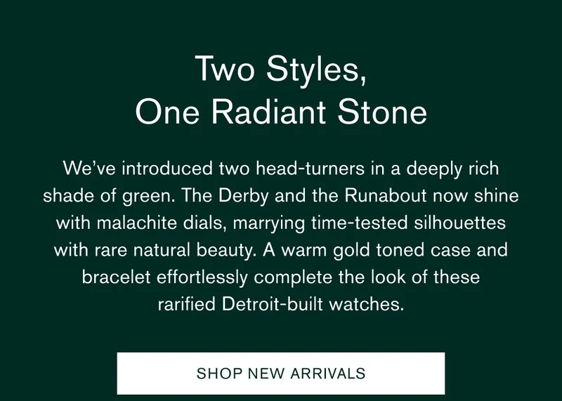 Two Styles, One Radiant Stone | We’ve introduced two head-turners in a deeply rich shade of green. The Derby and the Runabout now shine with malachite dials, marrying time-tested silhouettes with rare natural beauty. A warm gold toned case and bracelet effortlessly complete the look of these rarified&nbsp;Detroit-built watches. | SHOP NEW ARRIVALS