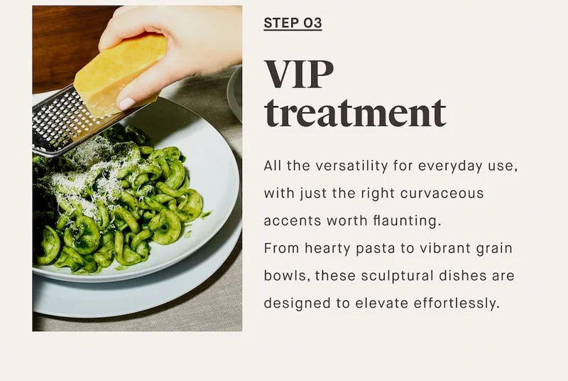 STEP O3 VIP treatment All the versatility for everyday use, with just the right curvaceous accents worth flaunting. From hearty pasta to vibrant grain bowls, these sculptural dishes are designed to elevate effortlessly.
