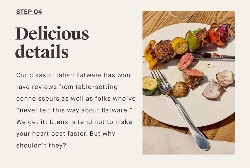 STEP O4 Delicious details Our classic Italian flatware has won rave reviews from table-setting connoisseurs as well as folks who’ve “never felt this way about flatware.” We get it: Utensils tend not to make your heart beat faster. But why shouldn’t they?
