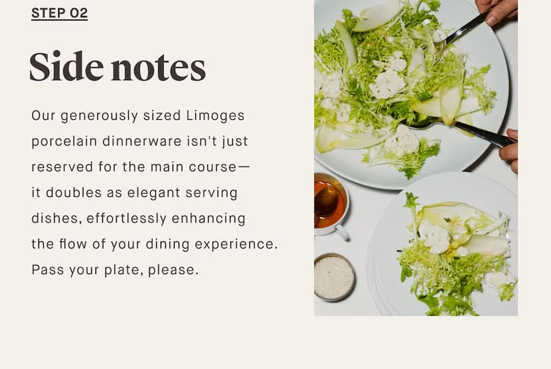 STEP O2 Side notes Our generously sized Limoges porcelain dinnerware isn't just reserved for the main course— it doubles as elegant serving dishes, effortlessly enhancing the flow of your dining experience. Pass your plate, please.