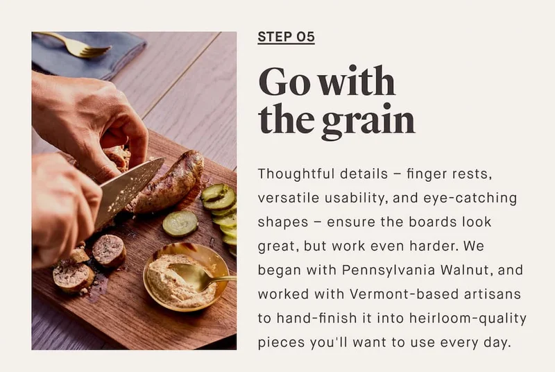 STEP O5 Go with the grain Thoughtful details – finger rests, versatile usability, and eye-catching shapes – ensure the boards look great, but work even harder. We began with Pennsylvania Walnut, and worked with Vermont-based artisans to hand-finish it into heirloom-quality pieces you'll want to use every day.