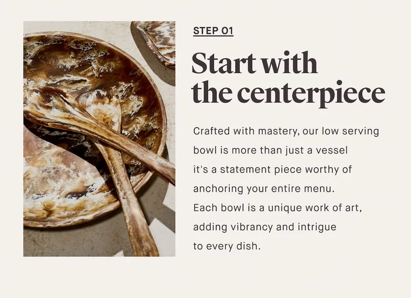 STEP O1 Start with the centerpiece Crafted with mastery, our low serving bowl is more than just a vessel it's a statement piece worthy of anchoring your entire menu.  Each bowl is a unique work of art, adding vibrancy and intrigue  to every dish.