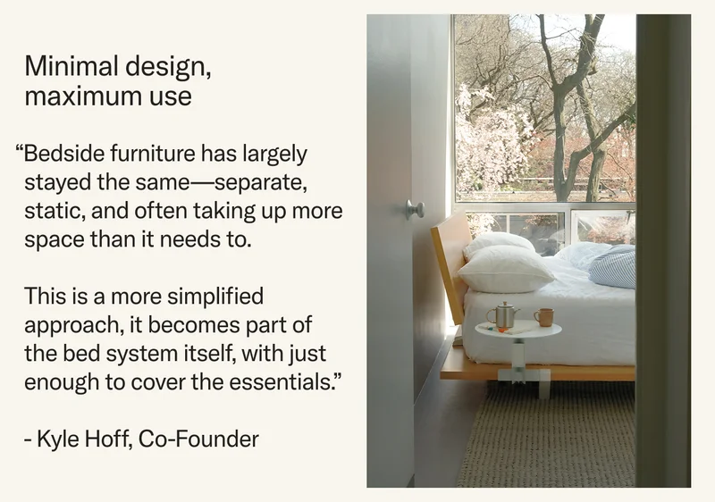 Minimal design, maximum use.  “Bedside furniture has largely stayed the same—separate, static, and often taking up more space than it needs to.   This is a more simplified approach, it becomes part of  the bed system itself, with just enough to cover the essentials.”   - Kyle Hoff, Co-Founder