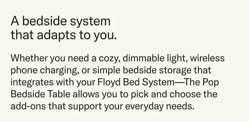 A bedside system that adapts to you. Whether you need a cozy, dimmable light, wireless phone charging, or simple bedside storage that integrates with your Floyd Bed System—The Pop Bedside Table allows you to pick and choose the add-ons that support your everyday needs.