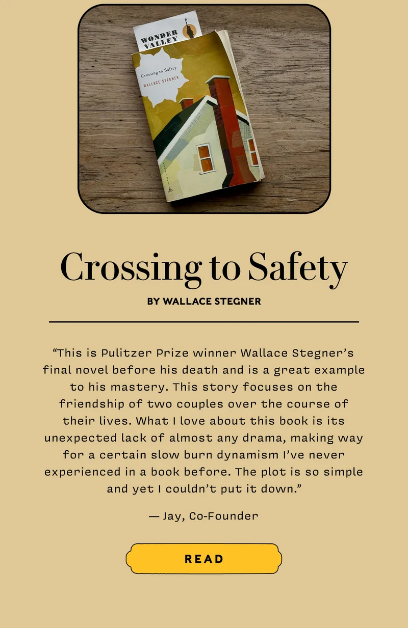Crossing to Safety by Wallace Stegner      “This is Pulitzer Prize winner Wallace Stegner’s final novel before his death and is a great example to his mastery. This story focuses on the friendship of two couples over the course of their lives. What I love about this book is its unexpected lack of almost any drama, making way for a certain slow burn dynamism I’ve never experienced in a book before. The plot is so simple and yet I couldn’t put it down.”   — Jay, Cofounder     READ
