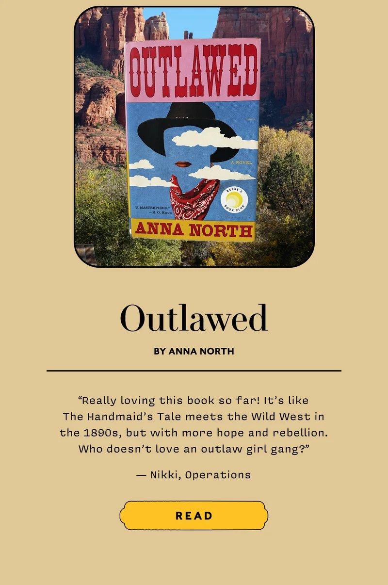 Outlawed by Anna North   “Really loving this book so far! It’s like The Handmaid’s Tale meets the Wild West in the 1890s, but with more hope and rebellion. Who doesn’t love an outlaw girl gang?” — Nikki, Operations   READ