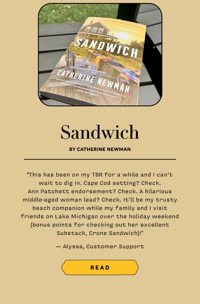 Sandwich by Catherine Newman    “This has been on my TBR for a while and I can't wait to dig in. Cape Cod setting? Check. Ann Patchett endorsement? Check. A hilarious middle-aged woman lead? Check. It'll be my trusty beach companion while my family and I visit friends on Lake Michigan over the holiday weekend (bonus points for checking out her excellent Substack, Crone Sandwich)!” — Alyssa, Customer Support     READ