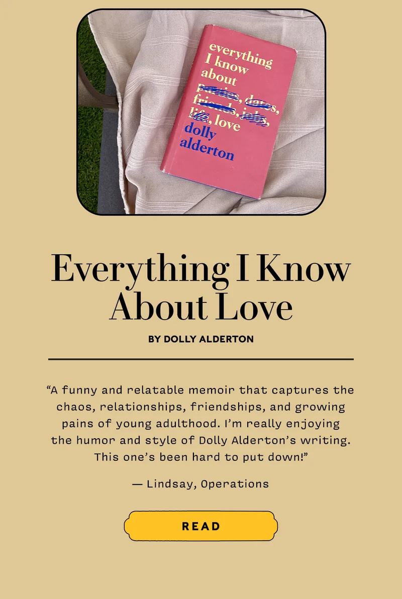 Everything I Know About Love by Dolly Alderton   “A funny and relatable memoir that captures the chaos, relationships, friendships, and growing pains of young adulthood. I’m really enjoying the humor and style of Dolly Alderton’s writing. This one’s been hard to put down!” — Lindsay, Operations     READ