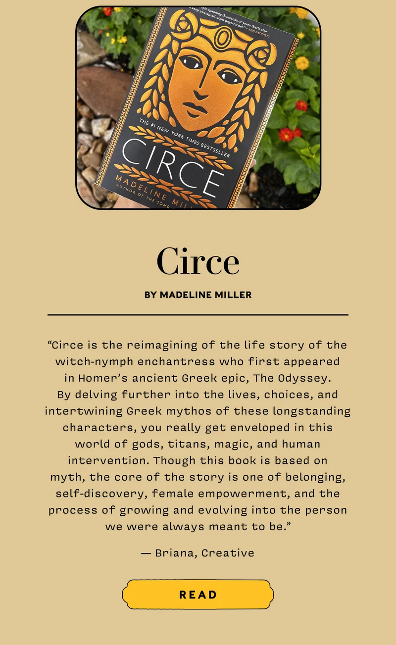 Circe by Madeline Miller    “Circe is the reimagining of the life story of the witch-nymph enchantress who first appeared in Homer’s ancient Greek epic, The Odyssey. By delving further into the lives, choices, and intertwining Greek mythos of these longstanding characters, you really get enveloped in this world of gods, titans, magic, and human intervention. Though this book is based on myth, the core of the story is one of belonging, self-discovery, female empowerment, and the process of growing and evolving into the person we were always meant to be.” — Briana, Creative   READ