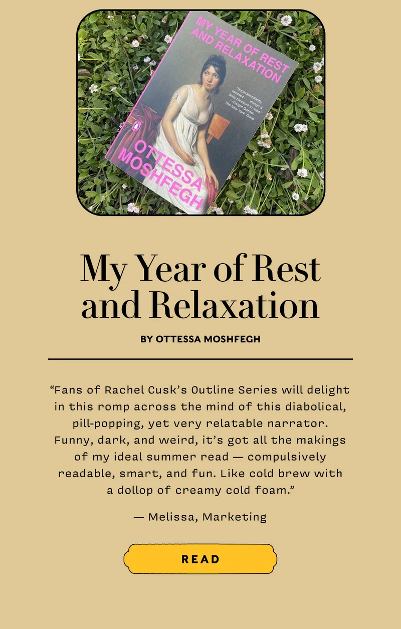 My Year of Rest and Relaxation by Ottessa Moshfegh    “Fans of Rachel Cusk’s Outline Series will delight in this romp across the mind of this diabolical, pill-popping, yet very relatable narrator. Funny, dark, and weird, it’s got all the makings of my ideal summer read —compulsively readable, smart, and fun. Like cold brew with a dollop of creamy cold foam.” — Melissa, Marketing    READ