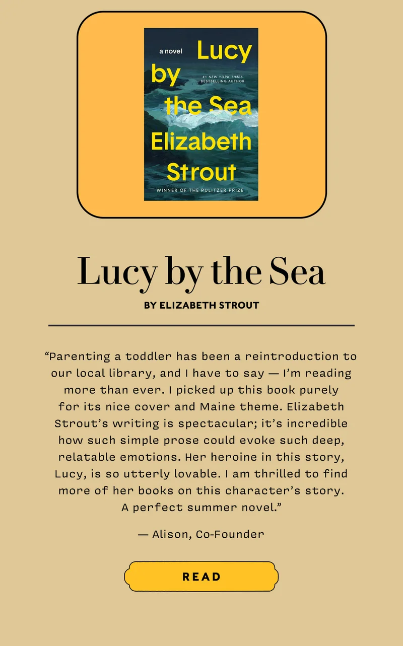 LUCY BY THE SEA BY ELIZABETH STROUT       “Parenting a toddler has been a reintroduction to our local library, and I have to say - I’m reading more than ever. I picked up this book purely for its nice cover and Maine theme. Elizabeth Strout’s writing is spectacular; it’s incredible how such simple prose could evoke such deep, relatable emotions. Her heroine in this story, Lucy, is so utterly lovable. I am thrilled to find more of her books on this character’s story. A perfect summer novel. — Alison, Cofounder”       READ