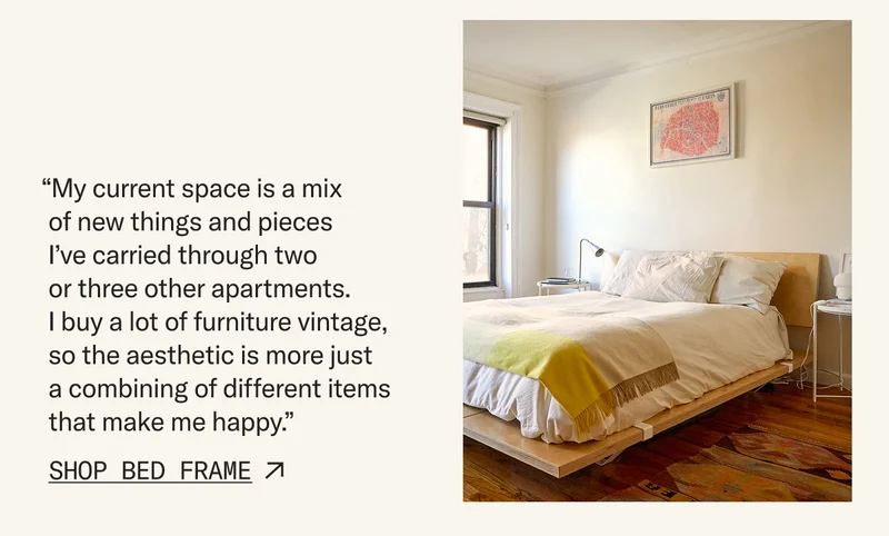 “My current space is a mix of new things and pieces I’ve carried through two or three other apartments. I buy a lot of furniture vintage, so the aesthetic is more just a combining of different items that make me happy.” Pictured: The Bed Frame & Headboard. Shop Now.