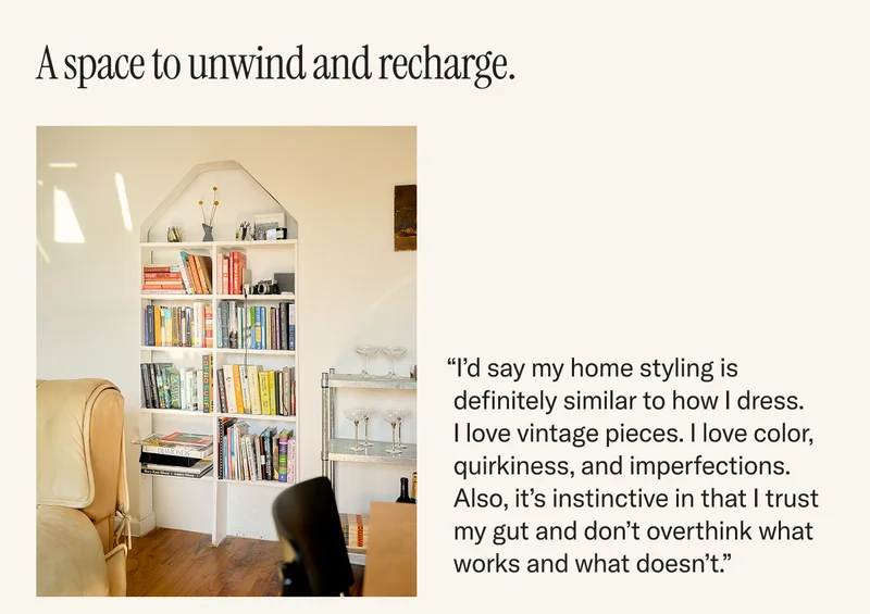 A space to unwind and recharge. “I’d say my home styling is definitely similar to how I dress. I love vintage pieces. I love color, quirkiness, and imperfections. Also, it’s instinctive in that I trust my gut and don’t overthink what works and what doesn’t.”