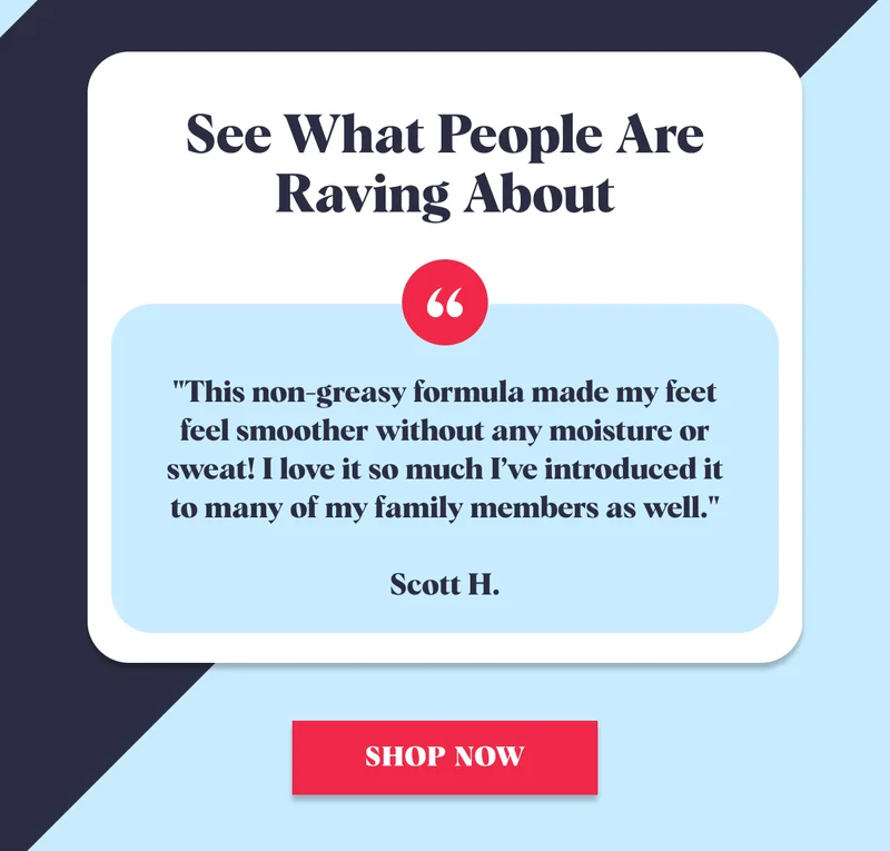 See What People Are Raving About "This non-greasy formula made my feet feel smoother without any moisture or sweat! I love it so much I’ve introduced it to many of my family members as well."  Scott H. SHOP NOW