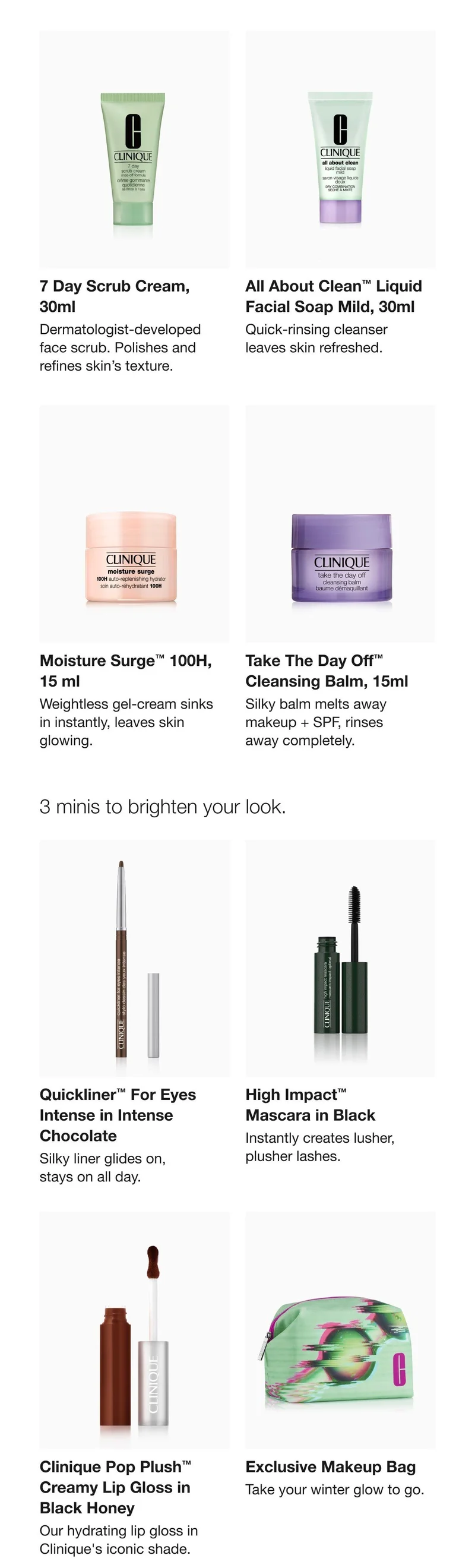 What’s in your kit4 minis for great skin. 7 Day Scrub Cream | All About Clean TM Liquid Facial Soap Mild | Moisture Surge TM 100H | Take The Day Off TM Cleansing Balm | 3 minis for a great fall look. Quickliner TM For Eyes Intense in Intense Chocolate | High Impact TM Mascara in Black | Clinique Pop Plush TM Creamy Lip Gloss in Black Honey | Exclusive Makeup Bag