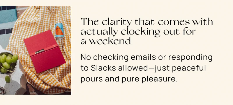 The clarity that comes with  actually clocking out for  a weekend | No checking emails or responding to Slacks allowed—just peaceful pours and pure pleasure.