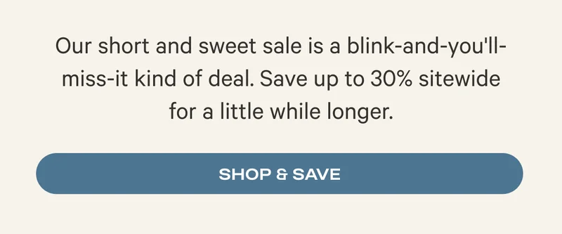 Our short and sweet sale is a blink-and-you'll-miss-it kind of deal. Save up to 30% sitewide for a little while longer. Shop & Save