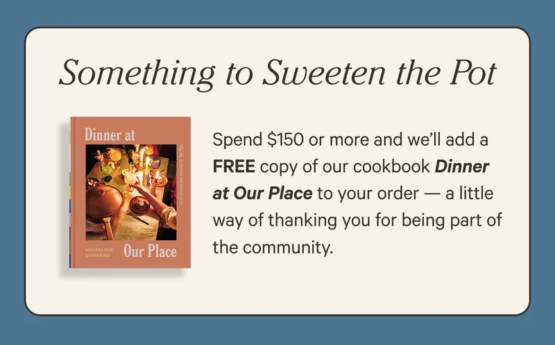 Something to Sweeten the Pot - Spend $150 or more and we’ll add a FREE copy of our cookbook Dinner at Our Place to your order — a little way of thanking you for being part of the community.