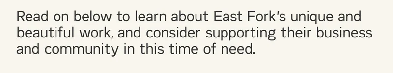 Read on below to learn about East Fork’s unique and beautiful work, and consider supporting their business and community in this time of need.
