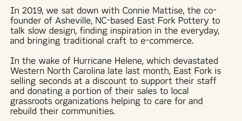 In 2019, we sat down with Connie Mattise, the co-founder of Asheville, NC-based East Fork Pottery to talk slow design, finding inspiration in the everyday, and bringing traditional craft to e-commerce.  In the wake of Hurricane Helene, which devastated Western North Carolina late last month, East Fork is selling seconds at a discount to support their staff and donating a portion of their sales to local grassroots organizations helping to care for and rebuild their communities.