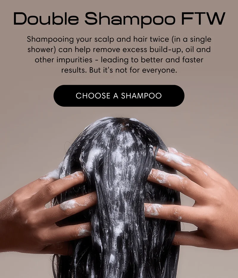 Double Shampoo FTW | Shampooing your scalp and hair twice (in a single shower) can help remove excess build-up, oil and other impurities - leading to better and faster results. But it's not for everyone. | Choose a shampoo