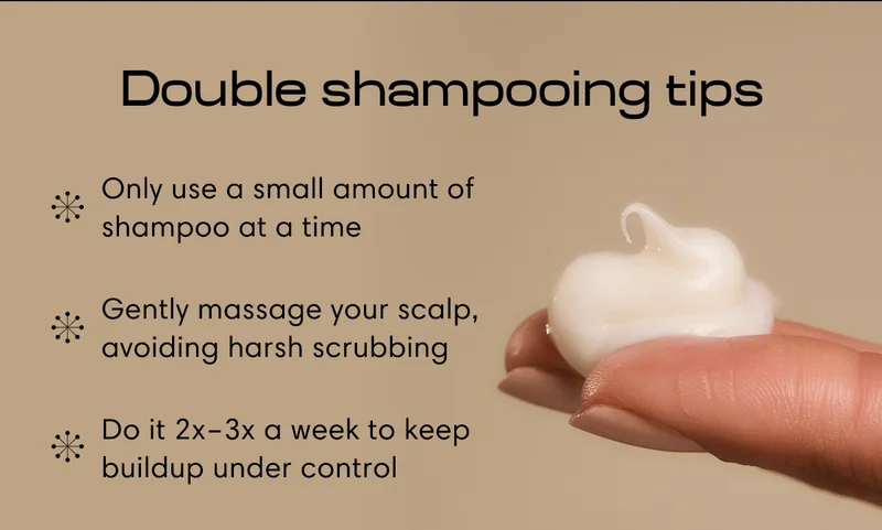 Double shampooing tips | Only use a small amount of shampoo at a time | Gently massage your scalp, avoiding harsh scrubbing | Do it 2x–3x a week to keep buildup under control