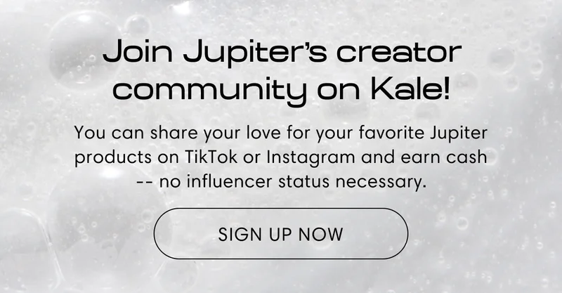 Join Jupiter's creator community on Kale! | You can share your love for your favorite Jupiter products on TikTok or Instagram and earn cash -- no influencer status necessary. | Sign up now