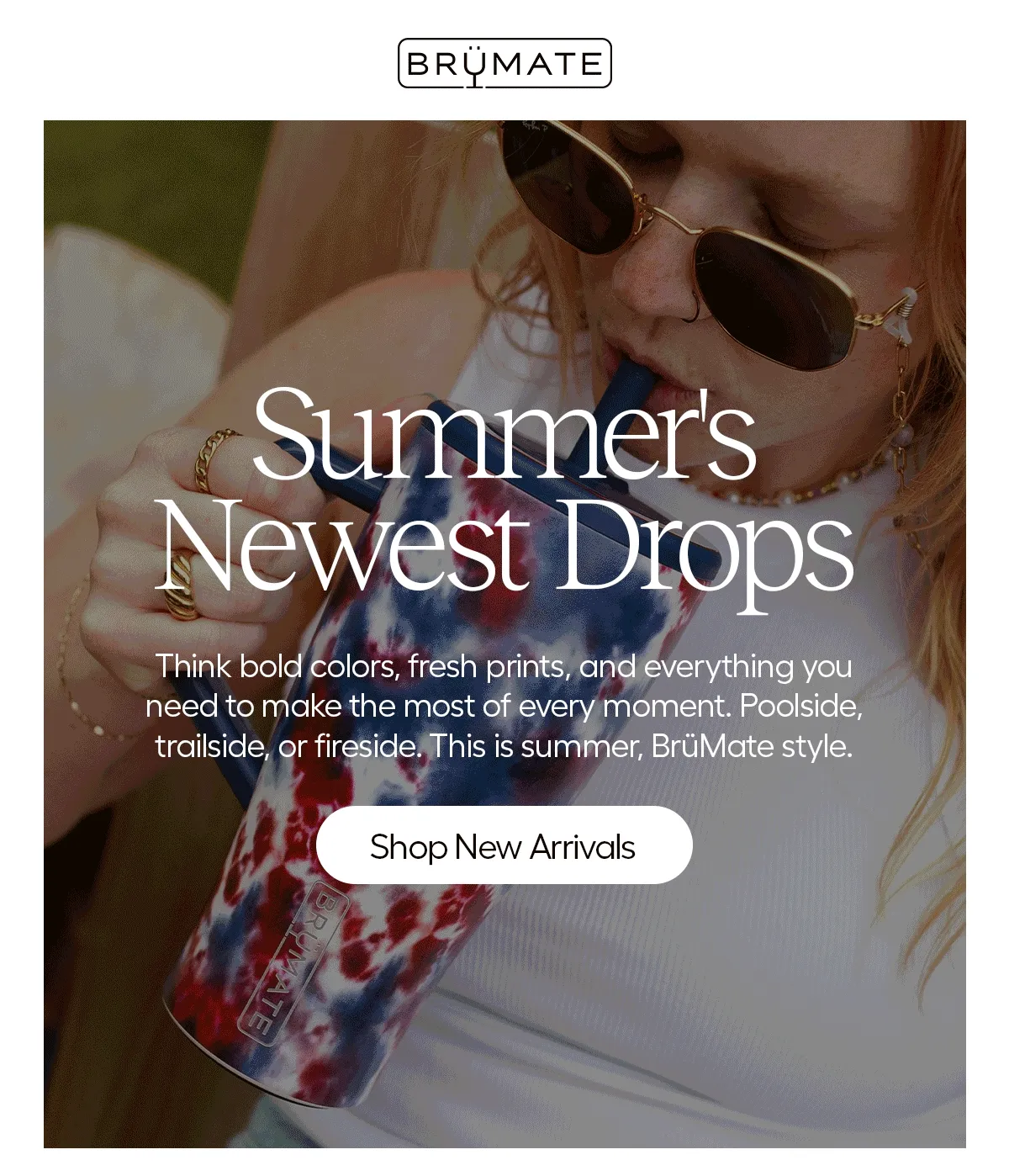 Summer's Newest Drops. Think bold colors, fresh prints, and everything you need to make the most of every moment. Poolside, trailside, or fireside. This summer, BruMate style. - Shop New Arrivals