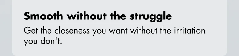 Smooth without the struggle - Get the closeness you want without the irritation you don't.
