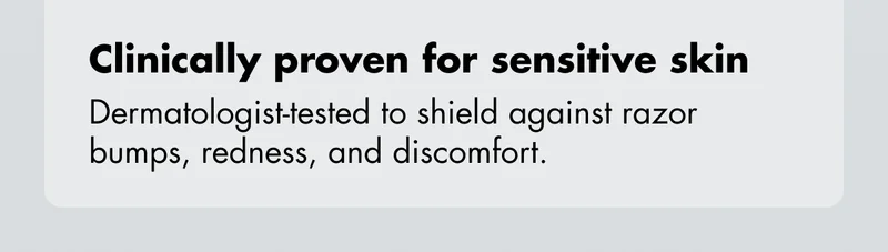 Clinically proven for sensitive skin - Dermatologist-tested to shield against razor bumps, redness, and discomfort.